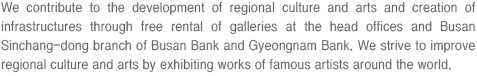 We contribute to the development of regional culture and arts and creation of infrastructures through free rental of galleries at the head offices and Busan Sinchang-dong branch of Busan Bank and Gyeongnam Bank. We strive to improve regional culture and arts by exhibiting works of famous artists around the world.