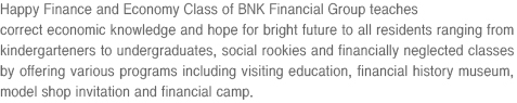 Happy Finance and Economy Class of BNK Financial Group teaches correct economic knowledge and hope for bright future to all residents ranging from kindergarteners to undergraduates, social rookies and financially neglected classes by offering various programs including visiting education, financial history museum, model shop invitation and financial camp.