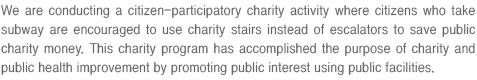 We are conducting a citizen-participatory charity activity where citizens who take subway are encouraged to use charity stairs instead of escalators to save public charity money.
This charity program has accomplished the purpose of charity and public health improvement by promoting public interest using public facilities.
