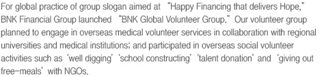 For global practice of group slogan aimed at “Happy Financing that delivers Hope,” BNK Financial Group launched “BNK Global Volunteer Group.” Our volunteer group planned to engage in overseas medical volunteer services in collaboration with regional universities and medical institutions; and participated in overseas social volunteer activities such as ‘well digging’ ‘school constructing’ ‘talent donation’ and ‘giving out free-meals’ with NGOs.