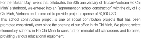 For the ‘Busan Day’ event that celebrates the 20th anniversary of ‘Busan-Vietnam Ho Chi Minh’ sisterhood, we entered into an ‘agreement on school construction’ with the city of Ho Chi Minh, Vietnam and promised to provide project expense of 50,000 USD.
This school construction project is one of social contribution projects that has been promoted consistently ever since the opening of our office in Ho Chi Minh. We plan to select elementary schools in Ho Chi Minh to construct or remodel old classrooms and libraries, providing various educational equipment. 